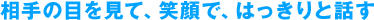 相手の目を見て、笑顔で、はっきりと話す